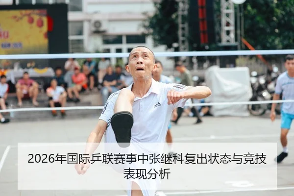 2026年国际乒联赛事中张继科复出状态与竞技表现分析